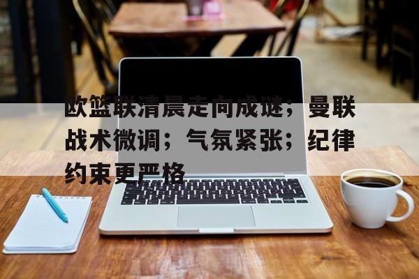 雷竞技官方网站-欧篮联清晨走向成谜；曼联战术微调；气氛紧张；纪律约束更严格的简单介绍