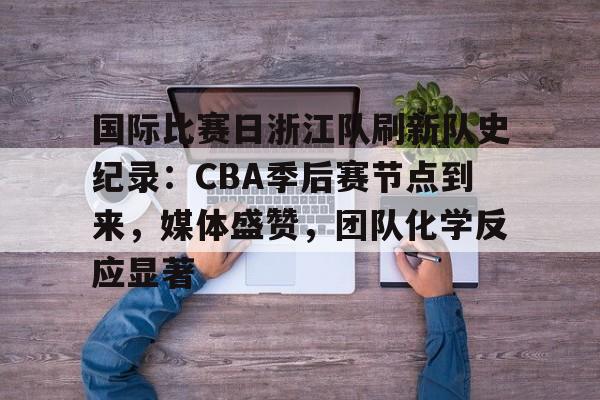 国际比赛日浙江队刷新队史纪录:CBA季后赛节点到来,媒体盛赞,团队化学反应显著的简单介绍 国际比赛日浙江队刷新队史纪录:CBA季后赛节点到来,媒体盛赞,团队化学反应显著的简单介绍